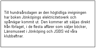 Textruta: Till hundrarsdagen av den hgtidliga invigningen  har boken Jnkpings elektricitetsverk och sprvgar kommit ut. Den kommer att sljas direkt frn frlaget, i de flesta affrer som sljer bcker,  Lnsmuseet i Jnkping och JSBS vid vra klubbaftnar.
